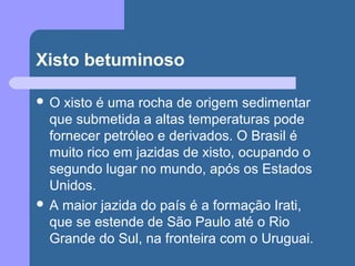 Xisto betuminoso
 O xisto é uma rocha de origem sedimentar
que submetida a altas temperaturas pode
fornecer petróleo e derivados. O Brasil é
muito rico em jazidas de xisto, ocupando o
segundo lugar no mundo, após os Estados
Unidos.
 A maior jazida do país é a formação Irati,
que se estende de São Paulo até o Rio
Grande do Sul, na fronteira com o Uruguai.
 