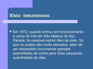 Xisto betuminoso
 Em 1972, quando entrou em funcionamento
a usina de Irati em São Mateus do Sul,
Paraná, foi possível extrair óleo de xisto. Só
que os custos são muito elevados, além de
ser necessário movimentar grandes
quantidades de rocha para obter pequenas
quantidades de óleo.
 