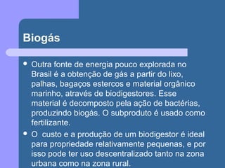 Biogás
 Outra fonte de energia pouco explorada no
Brasil é a obtenção de gás a partir do lixo,
palhas, bagaços estercos e material orgânico
marinho, através de biodigestores. Esse
material é decomposto pela ação de bactérias,
produzindo biogás. O subproduto é usado como
fertilizante.
 O custo e a produção de um biodigestor é ideal
para propriedade relativamente pequenas, e por
isso pode ter uso descentralizado tanto na zona
urbana como na zona rural.
 
