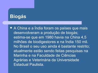 Biogás
 A China e a Índia foram os países que mais
desenvolveram a produção de biogás;
estima-se que em 1980 havia na China 4,5
milhões de biodigestores e na Índia 150 mil.
No Brasil o seu uso ainda é bastante restrito;
atualmente estão sendo feitas pesquisas na
Marinha e na Faculdade de Ciências
Agrárias e Veterinária da Universidade
Estadual Paulista.
 