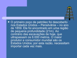  O primeiro poço de petróleo foi descoberto
nos Estados Unidos – Pensilvânia – no ano
de 1859. Ele foi encontrado em uma região
de pequena profundidade (21m). Ao
contrário das escavações de hoje, que
ultrapassam os 6.000 metros. O maior
produtor e consumidor mundial são os
Estados Unidos; por esta razão, necessitam
importar cada vez mais.
 