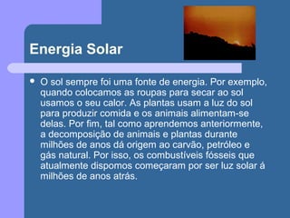Energia Solar
 O sol sempre foi uma fonte de energia. Por exemplo,
quando colocamos as roupas para secar ao sol
usamos o seu calor. As plantas usam a luz do sol
para produzir comida e os animais alimentam-se
delas. Por fim, tal como aprendemos anteriormente,
a decomposição de animais e plantas durante
milhões de anos dá origem ao carvão, petróleo e
gás natural. Por isso, os combustíveis fósseis que
atualmente dispomos começaram por ser luz solar á
milhões de anos atrás.
 