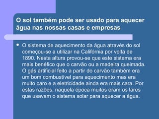 O sol também pode ser usado para aquecer
água nas nossas casas e empresas
 O sistema de aquecimento da água através do sol
começou-se a utilizar na Califórnia por volta de
1890. Nesta altura provou-se que este sistema era
mais benéfico que o carvão ou a madeira queimada.
O gás artificial feito a partir do carvão também era
um bom combustível para aquecimento mas era
muito caro e a eletricidade ainda era mais cara. Por
estas razões, naquela época muitos eram os lares
que usavam o sistema solar para aquecer a água.
 