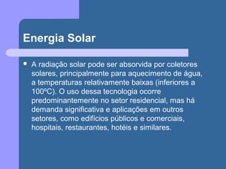 Energia Solar
 A radiação solar pode ser absorvida por coletores
solares, principalmente para aquecimento de água,
a temperaturas relativamente baixas (inferiores a
100ºC). O uso dessa tecnologia ocorre
predominantemente no setor residencial, mas há
demanda significativa e aplicações em outros
setores, como edifícios públicos e comerciais,
hospitais, restaurantes, hotéis e similares.
 
