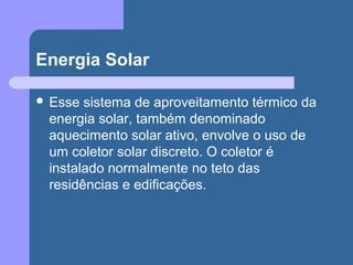 Energia Solar
 Esse sistema de aproveitamento térmico da
energia solar, também denominado
aquecimento solar ativo, envolve o uso de
um coletor solar discreto. O coletor é
instalado normalmente no teto das
residências e edificações.
 