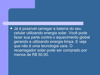  Já é possível carregar a bateria do seu
celular utilizando energia solar. Você pode
fazer sua parte contra o aquecimento global
gerando e utilizando energia limpa. E veja
que não é uma tecnologia cara. O
recarregador solar pode ser comprado por
menos de R$ 50,00.
 