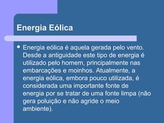 Energia Eólica
 Energia eólica é aquela gerada pelo vento.
Desde a antiguidade este tipo de energia é
utilizado pelo homem, principalmente nas
embarcações e moinhos. Atualmente, a
energia eólica, embora pouco utilizada, é
considerada uma importante fonte de
energia por se tratar de uma fonte limpa (não
gera poluição e não agride o meio
ambiente).
 