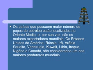  Os países que possuem maior número de
poços de petróleo estão localizados no
Oriente Médio, e, por sua vez, são os
maiores exportadores mundiais. Os Estados
Unidos da América, Rússia, Irã, Arábia
Saudita, Venezuela, Kuwait, Líbia, Iraque,
Nigéria e Canadá, são considerados um dos
maiores produtores mundiais
 