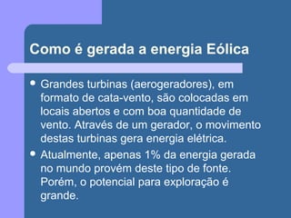 Como é gerada a energia Eólica
 Grandes turbinas (aerogeradores), em
formato de cata-vento, são colocadas em
locais abertos e com boa quantidade de
vento. Através de um gerador, o movimento
destas turbinas gera energia elétrica.
 Atualmente, apenas 1% da energia gerada
no mundo provém deste tipo de fonte.
Porém, o potencial para exploração é
grande.
 