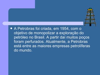  A Petrobras foi criada, em 1954, com o
objetivo de monopolizar a exploração do
petróleo no Brasil. A partir daí muitos poços
foram perfurados. Atualmente, a Petrobras
está entre as maiores empresas petrolíferas
do mundo.
 
