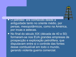  O petróleo era conhecido desde a
antiguidade tanto no oriente médio, por
persas, mesopotâmicos, como na América,
por incas e astecas.
 No final do século XIX (década de 40 e 50)
formaram-se nos EUA grandes empresas de
prospecção e exploração petrolífera, que
disputavam entre si o controle das fontes
desse combustível em todo o mundo,
gerando violenta guerra comercial.
 