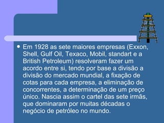  Em 1928 as sete maiores empresas (Exxon,
Shell, Gulf Oil, Texaco, Mobil, standart e a
British Petroleum) resolveram fazer um
acordo entre si, tendo por base a divisão a
divisão do mercado mundial, a fixação de
cotas para cada empresa, a eliminação de
concorrentes, a determinação de um preço
único. Nascia assim o cartel das sete irmãs,
que dominaram por muitas décadas o
negócio de petróleo no mundo.
 