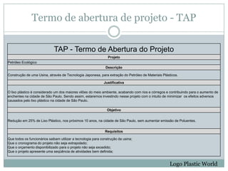 Termo de abertura de projeto - TAP

                             TAP - Termo de Abertura do Projeto
                                                                Projeto
Petróleo Ecológico
                                                              Descrição

Construção de uma Usina, através de Tecnologia Japonesa, para extração do Petróleo de Materiais Plásticos.

                                                             Justificativa

O lixo plástico é considerado um dos maiores vilões do meio ambiente, acabando com rios e córregos e contribuindo para o aumento de
enchentes na cidade de São Paulo. Sendo assim, estaremos investindo nesse projeto com o intuito de minimizar os efeitos adversos
causados pelo lixo plástico na cidade de São Paulo.

                                                               Objetivo


Redução em 25% de Lixo Plástico, nos próximos 10 anos, na cidade de São Paulo, sem aumentar emissão de Poluentes.


                                                              Requisitos

Que todos os funcionários saibam utilizar a tecnologia para construção da usina;
Que o cronograma do projeto não seja extrapolado;
Que o orçamento disponibilizado para o projeto não seja excedido;
Que o projeto apresente uma seqüência de atividades bem definida;


                                                                                                    Logo Plastic World
 
