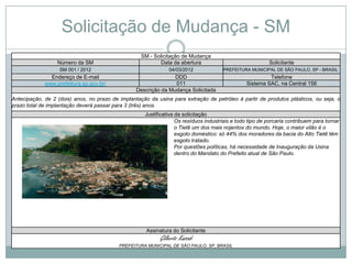 Solicitação de Mudança - SM
                                                   SM - Solicitação de Mudança
                  Número da SM                             Data da abertura                               Solicitante
                   SM 001 / 2012                               04/03/2012             PREFEITURA MUNICIPAL DE SÃO PAULO, SP - BRASIL
               Endereço de E-mail                               DDD                                      Telefone
             www.prefeitura.sp.gov.br/                          011                             Sistema SAC, na Central 156
                                                 Descrição da Mudança Solicitada
Antecipação, de 2 (dois) anos, no prazo de implantação da usina para extração de petróleo à partir de produtos plásticos, ou seja, o
prazo total de implantação deverá passar para 3 (três) anos.
                                                     Justificativa da solicitação
                                                                   Os resíduos industriais e todo tipo de porcaria contribuem para tornar
                                                                   o Tietê um dos mais nojentos do mundo. Hoje, o maior vilão é o
                                                                   esgoto doméstico: só 44% dos moradores da bacia do Alto Tietê têm
                                                                   esgoto tratado.
                                                                   Por questões políticas, há necessidade de Inauguração da Usina
                                                                   dentro do Mandato do Prefeito atual de São Paulo.




                                                      Assinatura do Solicitante
                                                           Gilberto Kassab
                                           PREFEITURA MUNICIPAL DE SÃO PAULO, SP, BRASIL
 