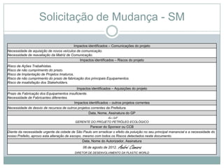 Solicitação de Mudança - SM

                                         Impactos identificados – Comunicações do projeto
Necessidade de aquisição de novos veículos de comunicação.
Necessidade de reavaliação da Matriz de Comunicação.
                                             Impactos identificados – Riscos do projeto
Risco de Ações Trabalhistas.
Risco de não cumprimento do prazo.
Risco de Implantação de Projetos Imaturos.
Risco de não cumprimento do prazo de fabricação dos principais Equipamentos.
Risco de insatisfação dos Stakeholders.
                                            Impactos identificados – Aquisições do projeto
Prazo de Fabricação dos Equipamentos insuficiente.
Necessidade de Fabricantes diferentes.
                                          Impactos identificados – outros projetos correntes
Necessidade de desvio de recursos de outros projetos correntes da Prefeitura.
                                                    Data, Nome, Assinatura do GP
                                                                Yuri Calil
                                           GERENTE DO PROJETO PETRÓLEO ECOLÓGICO
                                                      Parecer do Sponsor ou CCB
Diante da necessidade urgente da cidade de São Paulo em erradicar o efeito da poluição no seu principal manancial e a necessidade do
nosso Prefeito, aprovo esta alteração de escopo, mesmo com todos os Riscos detectados neste documento.
                                                 Data, Nome do Autorizador, Assinatura
                                                06 de agosto de 2012.        André Câmara
                                           DIRETOR DE DESENVOLVIMENTO DA PLASTIC WORLD
 