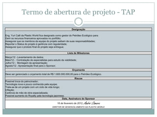 Termo de abertura de projeto - TAP

                                                             Designação

Eng. Yuri Calil da Plastic World fica designado como gestor do Petróleo Ecológico para:
Gerir os recursos financeiros aprovados no portfólio;
Assegurar que os membros da equipe do projeto saibam de suas responsabilidades;
Reportar o Status do projeto á gerência com regularidade;
Assegurar que o produto final do projeto seja entregue;

                                                         Lista de Milestones
Março/12 - Levantamento de dados;
Maio/12 - Contratação de especialistas para estudo da viabilidade;
Julho/12 - Montagem da apresentação;
Agosto/12 - Apresentação final para o Sponsor;
                                                              Orçamento
Deve ser gerenciado o orçamento total de R$ 1.600.000.000,00 para o Petróleo Ecológico.
                                                              Riscos
Possível troca do patrocinador;
Tecnologia nova e pouco conhecida pela equipe;
Trata-se de um projeto com um ciclo de vida longo;
Inflação;
Carência de mão de obra especializada;
Possível aumento do Royalty pela tecnologia japonesa;
                                                   Data, Assinatura do Sponsor
                                                16 de fevereiro de 2012,   André Câmara
                                           DIRETOR DE DESENVOLVIMENTO DA PLASTIC WORLD
 