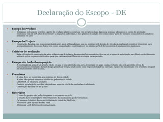 Declaração do Escopo - DE
   Escopo do Produto
       Usina para extração de petróleo a partir de produtos plásticos com base em nova tecnologia Japonesa sem que ultrapasse os custos de produção
        tradicional em até 20% afim de se reduzir os impactos ambientais, o lixo plástico da cidade, bem como captar parte do mercado consumidor da cidade no
        próximos 10 anos.

   Escopo do Projeto
       Construção da usina com prazo estabelecido em 5 anos, utilizando para isso no mínimo 30% de mão de obra local, realizando reuniões trimestrais para
        acompanhamento do avanço físico, bem como a negociação e contratação de no mínimo 40% de fornecedores de equipamentos nacionais.

   Critérios de aceitação
       Após o término da construção da usina e da entrega de todas as documentações necessárias, deve-se ter o termo de autorização para Start-up devidamente
        assinado pelos responsáveis técnicos para que a usina seja devidamente entregue para operação.

   Escopo não incluído no projeto
       A construção da usina é um projeto piloto em que se está aderindo uma nova tecnologia em larga escala, portanto não será garantido níveis de
        funcionamento constante durante longo período de tempo, sendo assim uma responsabilidade da operação equipes de manutenção em prontidão integral
        até total controle sobre a usina.

   Premissas
       A usina deve ser construída a no mínimo 50 Km da cidade
       A usina não poderá aumentar o índice de poluentes da cidade
       Obter 80% de eficiência produtiva
       Custo de produção do petróleo não pode ser superior a 20% das produções tradicionais
       Construção da usina em até 5 anos

   Restrições
       O custo do projeto não pode ultrapassar o orçamento em 10%
       O projeto deve contemplar o reflorestamento da mesma área que for devastada
       Os insumos (plástico) devem ser retirados da cidade de São Paulo
       Mínimo de 30% da mão de obra local
       Mínimo de 40% de fornecedores nacionais.
 