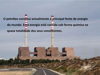 O petróleo constitui actualmente a principal fonte de energia do mundo. Essa energia está contida sob forma química na quase totalidade dos seus constituintes.