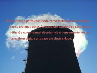 Nem sempre o petróleo é usado como fonte directa da energia que se pretende obter. Às vezes, por exemplo no caso da sua utilização numa central eléctrica, ele é transformado noutra forma de energia, neste caso em electricidade. 