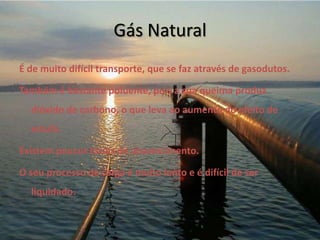 Gás NaturalÉ de muito difícil transporte, que se faz através de gasodutos.Também é bastante poluente, pois a sua queima produz dióxido de carbono, o que leva ao aumento do efeito de estufa.Existem poucos locais de abastecimento.O seu processo de carga é muito lento e é difícil de ser liquidado.