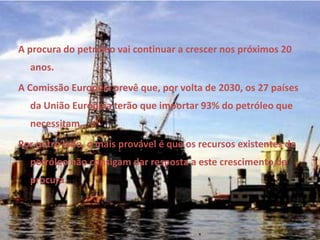 A procura do petróleo vai continuar a crescer nos próximos 20 anos. A Comissão Europeia prevê que, por volta de 2030, os 27 países da União Europeia terão que importar 93% do petróleo que necessitam. Por outro lado, o mais provável é que os recursos existentes de petróleo não consigam dar resposta a este crescimento da procura. 