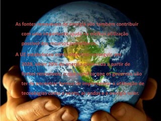 As fontes renováveis de energia vão também contribuir com uma importante ajuda na melhor utilização possível dos recursos petrolíferos. A UE estabeleceu como objectivo conseguir, em 2020, obter 20% da energia produzida a partir de fontes renováveis, o que significa que os governos vão ter de encontrar formas de implementar a utilização de tecnologias como o vento, as ondas e a energia solar. 