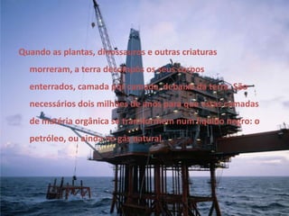 Quando as plantas, dinossauros e outras criaturas morreram, a terra decompôs os seus corpos enterrados, camada por camada, debaixo da terra. São necessários dois milhões de anos para que estas camadas de matéria orgânica se transformem num líquido negro: o petróleo, ou ainda no gás natural. 