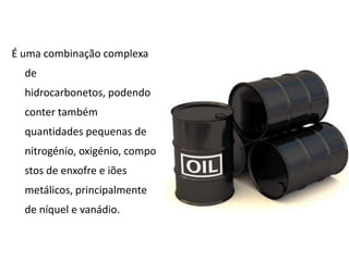 É uma combinação complexa de hidrocarbonetos, podendo conter também quantidades pequenas de nitrogénio, oxigénio, compostos de enxofre e iões metálicos, principalmente de níquel e vanádio.