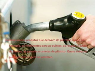 Existem muitos produtos que derivam do petróleo, como por exemplo, os fertilizantes para as quintas, as roupas, a pasta de dentes, as garrafas e canetas de plástico. Quase todos os plásticos têm origem no petróleo.