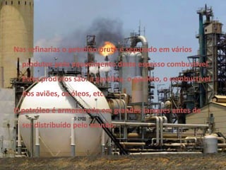 Nas refinarias o petróleo bruto é separado em vários produtos pelo aquecimento deste espesso combustível. Estes produtos são: a gasolina, o gasóleo, o combustível dos aviões, os óleos, etc. O petróleo é armazenado em grandes tanques antes de ser distribuído pelo mundo. 