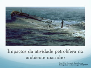 Impactos da atividade petrolífera no
        ambiente marinho
                        Prof. MSc Fernando Sanzi Cortez
                        Biólogo Lab. Ecotoxicologia - UNISANTA
 