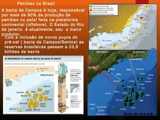 Petróleo no Brasil
Com a inclusão de novos poços do
pré-sal ( bacia de Campos/Santos) as
reservas brasileiras passam a 23,9
bilhões de barris
A bacia de Campos é hoje, responsável
por mais de 80% da produção de
petróleo no país/ feita na plataforma
continental (offshore). O Estado do Rio
de janeiro é atualmente, seu o maior
produtor.
Área de pré-sal
 