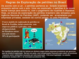 De acordo com a Lei , o petróleo pertence ao Estado brasileiro
enquanto estiver sob o solo. Uma vez explorado, o petróleo é de quem
tenha licença para extraí-lo, com o pagamento de royalties e impostos.
Hoje, os blocos de exploração de petróleo brasileiro são leiloados pela
Agência Nacional do Petróleo (ANP), podendo ser  arrematados por
empresas privadas, estatais de outros países, ou pela Petrobras.
Regras de Exploração de petróleo no Brasil
Os royalties de petróleo são os valores em dinheiro pagos pelas empresas produtoras aos governos
para ter direito à exploração. Servem em parte, uma compensação financeira para cobrir os eventuais
impactos sócio- ambientais causados por esta exploração. Pela atual legislação os estados
produtores recebem 20% e os municípios produtores 15% .
O novo modelo de exploração de petróleo no
Brasil de Partilha, inclui consórcios com
empresas públicas e privadas, com
obrigatoriedade
da Petrobras entrar
com pelo menos
30% de participação
 