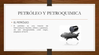 PETRÓLEO Y PETROQUIMICA
• EL PETRÓLEO
• El

petróleo
es
una
mezcla
de
hidrocarburos líquidos, sólidos y gaseosos,
de olor desagradable, color negro,
pegajoso al tacto

 
