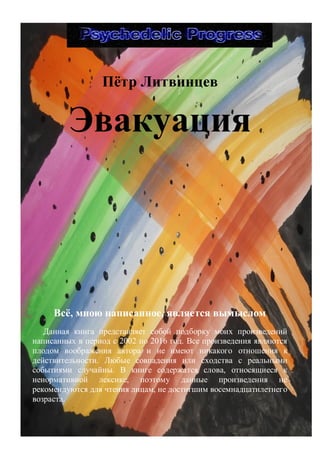 3
Пѐтр Литвинцев
Эвакуация
Всѐ, мною написанное, является вымыслом
Данная книга представляет собой подборку моих произведений
написанных в период с 2002 по 2016 год. Все произведения являются
плодом воображения автора и не имеют никакого отношения к
действительности. Любые совпадения или сходства с реальными
событиями случайны. В книге содержатся слова, относящиеся к
ненормативной лексике, поэтому данные произведения не
рекомендуются для чтения лицам, не достигшим восемнадцатилетнего
возраста.
 