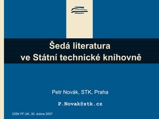 ÚISK FF UK, 30. dubna 2007
Šedá literatura
ve Státní technické knihovně
Petr Novák, STK, Praha
P.Novak@stk.cz
 