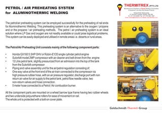 THERMITREX (PTY) LTD
PETROL / AIR PREHEATING SYSTEM                                                                  Manufacturers & Suppliers of Thermit® Welding Consumables
                                                                                                      & Equipment and other Rail Related Products

for ALUMINOTHERMIC WELDING                                                                                        39 David Street, Boksburg East
                                                                                                          P.O. Box 6070, Dunswart, Gauteng, 1508, RSA
                                                                                                       Tel +27 11 914 2540/6 • Fax +27 11 914 4627 / 2547
                                                                                                 Email: christine@thermitrex.co.za Website www.thermitrex.co.za



The petrol/air preheating system can be employed successfully for the preheating of rail ends
for Aluminothermic Welding. This preheating system is an alternative to the oxygen / propane
and or the propane / air preheating methods. The petrol / air preheating system is an ideal
solution where LP Gas and oxygen are not readily available or could pose logistical problems.
This system can be easily deployed and utilised in remote areas i.e. deserts or rural areas.


The Petrol/Air Preheating Unit consists mainly of the following component parts:

•     Honda GX160 5.5HP OHV or Robin-EY20 single cylinder petrol engine
•     Sutorbilt model 2MP compressor with air cleaner and belt driven from the engine
•     12 Litre petrol tank, slightly pressurized from air admission into the top of the tank
      from the Sutorbilt compressor
•     Piping and valve assembly unit for the air/petrol regulation consisting of;
•     One way valve at the front end of the air train connected to the compressor via
      high pressure rubber hose, with an air pressure regulator, discharge port with non
      return air valve for air supply to the petrol tank, petrol flow needle valve, two
      non-return valves and hose connection.
•     5 meter hose connected to a Petrol /Air combustion burner.

All the component parts are mounted on a wheel barrow type frame having two rubber wheels
and two underside polyurethane rollers for ease of movement on rail.
The whole unit is protected with a bolt-on cover plate.
 