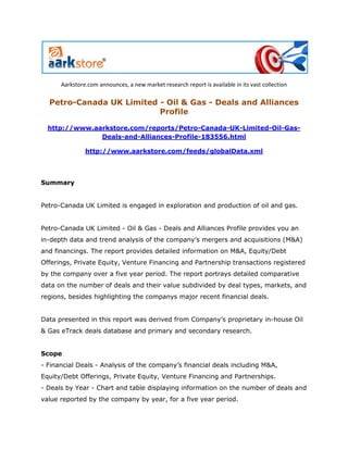 Aarkstore.com announces, a new market research report is available in its vast collection

  Petro-Canada UK Limited - Oil & Gas - Deals and Alliances
                          Profile

  http://www.aarkstore.com/reports/Petro-Canada-UK-Limited-Oil-Gas-
               Deals-and-Alliances-Profile-183556.html

               http://www.aarkstore.com/feeds/globalData.xml




Summary


Petro-Canada UK Limited is engaged in exploration and production of oil and gas.


Petro-Canada UK Limited - Oil & Gas - Deals and Alliances Profile provides you an
in-depth data and trend analysis of the company’s mergers and acquisitions (M&A)
and financings. The report provides detailed information on M&A, Equity/Debt
Offerings, Private Equity, Venture Financing and Partnership transactions registered
by the company over a five year period. The report portrays detailed comparative
data on the number of deals and their value subdivided by deal types, markets, and
regions, besides highlighting the companys major recent financial deals.


Data presented in this report was derived from Company’s proprietary in-house Oil
& Gas eTrack deals database and primary and secondary research.


Scope
- Financial Deals - Analysis of the company’s financial deals including M&A,
Equity/Debt Offerings, Private Equity, Venture Financing and Partnerships.
- Deals by Year - Chart and table displaying information on the number of deals and
value reported by the company by year, for a five year period.
 