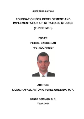 (FREE TRANSLATION)
FOUNDATION FOR DEVELOPMENT AND
IMPLEMENTATION OF STRATEGIC STUDIES
(FUNDEIMES)
ESSAY:
PETRO- CARIBBEAN
“PETROCARIBE”
AUTHOR:
LICDO. RAFAEL ANTONIO PEREZ QUEZADA, M. A.
SANTO DOMINGO, D. N.
YEAR 2014
 