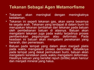 Tekanan Sebagai Agen Metamorfisme
• Tekanan akan meningkat dengan meningkatnya
kedalaman.
• Tekanan ini seperti tekanan gas, akan sama besarnya
ke segala arah. Tekanan yang terdapat di dalam bumi ini
merupakan tekanan tambahan dari tekanan pada batuan
oleh pembebanan batuan di atasnya. Batuan akan
mengalami tekanan juga pada waktu terjadinya proses
pembentukan pegunungan atau deformasi. Pada
keadaan ini batuan akan mengalami penekanan yang
berarah, dan pemerasan.
• Batuan pada tempat yang dalam akan menjadi platis
pada waktu mengalami proses deformasi. Sebaliknya
pada tempat yang dekat permukaan bumi, batuan akan
mengalami keretakan pada waktu mengalami deformasi.
Hasilnya batuan yang bersifat rapuh (brittle) akan hancur
dan menjadi mineral yang halus.

 