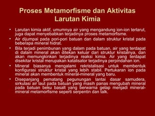 Proses Metamorfisme dan Aktivitas
Larutan Kimia
•
•
•

•
•

Larutan kimia aktif, umumnya air yang mengandung ion-ion terlarut,
juga dapat menyebabkan terjadinya proses metamorfisme.
Air dijumpai pada pori-pori batuan dan dalam struktur kristal pada
beberapa mineral hidrat.
Bila terjadi penimbunan yang dalam pada batuan, air yang terdapat
di dalam mineral akan ditekan keluar dari struktur kristalnya, dan
akan memungkinkan terjadinya reaksi kimia. Air yang terdapat
disekitar kristal merupakan katalisator terjadinya perpindahan ion.
Mineral biasanya mengalami rekristalisasi untuk membentuk
konfigurasi struktur kristal yang lebih stabil. Pertukaran ion pada
mineral akan membentuk mineral-mineral yang baru.
Disepanjang pematang pegunungan lantai dasar samudera,
sirkulasi air laut pada batuan yang masih panas mengubah mineral
pada batuan beku basalt yang berwarna gelap menjadi mineralmineral metamorfisme seperti serpentin dan talk.

 