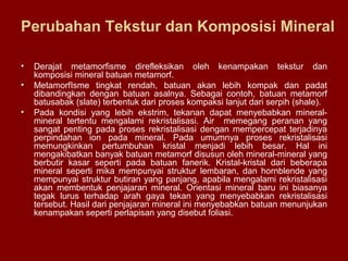 Perubahan Tekstur dan Komposisi Mineral
•
•
•

Derajat metamorfisme direfleksikan oleh kenampakan tekstur dan
komposisi mineral batuan metamorf.
MetamorfIsme tingkat rendah, batuan akan lebih kompak dan padat
dibandingkan dengan batuan asalnya. Sebagai contoh, batuan metamorf
batusabak (slate) terbentuk dari proses kompaksi lanjut dari serpih (shale).
Pada kondisi yang lebih ekstrim, tekanan dapat menyebabkan mineralmineral tertentu mengalami rekristalisasi. Air memegang peranan yang
sangat penting pada proses rekristalisasi dengan mempercepat terjadinya
perpindahan ion pada mineral. Pada umumnya proses rekristalisasi
memungkinkan pertumbuhan kristal menjadi lebih besar. Hal ini
mengakibatkan banyak batuan metamorf disusun oleh mineral-mineral yang
berbutir kasar seperti pada batuan fanerik. Kristal-kristal dari beberapa
mineral seperti mika mempunyai struktur lembaran, dan hornblende yang
mempunyai struktur butiran yang panjang, apabila mengalami rekristalisasi
akan membentuk penjajaran mineral. Orientasi mineral baru ini biasanya
tegak lurus terhadap arah gaya tekan yang menyebabkan rekristalisasi
tersebut. Hasil dari penjajaran mineral ini menyebabkan batuan menunjukan
kenampakan seperti perlapisan yang disebut foliasi.

 