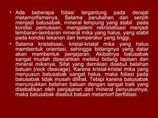 • Ada beberapa foliasi tergantung pada derajat
metamorfismenya. Selama perubahan dari serpih
menjadi batusabak, mineral lempung yang stabil pada
kondisi pemukaan, mengalami rekristalisasi menjadi
lembaran-lembaran mineral mika yang halus, yang stabil
pada kondisi tekanan dan temperatur yang tinggi.
• Selama kristalisasi, kristal-kristal mika yang halus
membentuk orientasi, sehingga bidangnya yang datar
akan membentuk penjajaran. Akibatnya batusabak
sangat mudah dipecahkan melalui bidang lapisan dari
mineral mikanya. Sifat yang demikian disebut belahan
batuan (rock cleavage). Karena kristal-kristal mika yang
menyusun batusabak sangat halus, maka foliasi pada
batusabak tidak musah dilihat. Tetapi karena batusabak
menunjukkan belahan batuan dengan sangat baik yang
disebabkan oleh penjajaran dari mineral penyusunnya,
maka batusabak disebut batuan metamorf berfoliasi.

 
