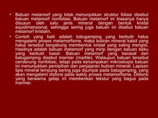 •

Batuan metamorf yang tidak menunjukkan struktur foliasi disebut
batuan metamorf nonfoliasi. Batuan metamorf ini biasanya hanya
disusun oleh satu jenis mineral dengan bentuk kristal
equidimensional, sehingga sering juga batuan ini disebut batuan
metamorf kristalin.
• Contoh yang baik adalah batugamping yang berbutir halus
mengalami proses metamorfisme, maka butiran mineral kalsit yang
halus tersebut bergabung membentuk kristal yang saling mengisi.
Hasilnya adalah batuan metamorf yang mirip dengan batuan beku
yang berbutir kasar. Batuan metamorf yang berasal dari
batugamping disebut marmer (marble). Walaupun batuan tersebut
cenderung nonfoliasi, tetapi pada kenampakan mikroskopis batuan
ini menunjukkan pemipihan dan penjajaran butiran mineral. Lapisan
tipis mineral lempung sering juga dijumpai pada batugamping, yang
akan mengalami distorsi pada waktu proses metamorfisme. Distorsi
yang berwarna gelap ini memberikan tekstur yang bagus pada
marmer.

 