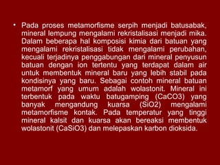 • Pada proses metamorfisme serpih menjadi batusabak,
mineral lempung mengalami rekristalisasi menjadi mika.
Dalam beberapa hal komposisi kimia dari batuan yang
mengalami rekristalisasi tidak mengalami perubahan,
kecuali terjadinya penggabungan dari mineral penyusun
batuan dengan ion tertentu yang terdapat dalam air
untuk membentuk mineral baru yang lebih stabil pada
kondisinya yang baru. Sebagai contoh mineral batuan
metamorf yang umum adalah wolastonit. Mineral ini
terbentuk pada waktu batugamping (CaCO3) yang
banyak mengandung kuarsa (SiO2) mengalami
metamorfisme kontak. Pada temperatur yang tinggi
mineral kalsit dan kuarsa akan bereaksi membentuk
wolastonit (CaSiO3) dan melepaskan karbon dioksida.

 