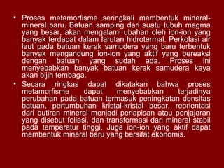 • Proses metamorfisme seringkali membentuk mineralmineral baru. Batuan samping dari suatu tubuh magma
yang besar, akan mengalami ubahan oleh ion-ion yang
banyak terdapat dalam larutan hidrotermal. Perkolasi air
laut pada batuan kerak samudera yang baru terbentuk
banyak mengandung ion-ion yang aktif yang bereaksi
dengan batuan yang sudah ada. Proses ini
menyebabkan banyak batuan kerak samudera kaya
akan bijih tembaga.
• Secara ringkas dapat dikatakan bahwa proses
metamorfisme
dapat
menyebabkan
terjadinya
perubahan pada batuan termasuk peningkatan densitas
batuan, pertumbuhan kristal-kristal besar, reorientasi
dari butiran mineral menjadi perlapisan atau penjajaran
yang disebut foliasi, dan transformasi dari mineral stabil
pada temperatur tinggi. Juga ion-ion yang aktif dapat
membentuk mineral baru yang bersifat ekonomis.

 