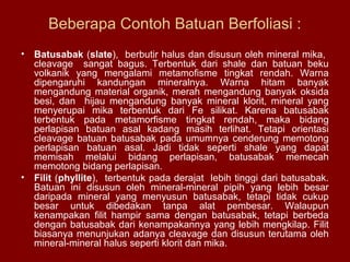 Beberapa Contoh Batuan Berfoliasi :
•

Batusabak (slate), berbutir halus dan disusun oleh mineral mika,
cleavage sangat bagus. Terbentuk dari shale dan batuan beku
volkanik yang mengalami metamofisme tingkat rendah. Warna
dipengaruhi kandungan mineralnya. Warna hitam banyak
mengandung material organik, merah mengandung banyak oksida
besi, dan hijau mengandung banyak mineral klorit, mineral yang
menyerupai mika terbentuk dari Fe silikat. Karena batusabak
terbentuk pada metamorfisme tingkat rendah, maka bidang
perlapisan batuan asal kadang masih terlihat. Tetapi orientasi
cleavage batuan batusabak pada umumnya cenderung memotong
perlapisan batuan asal. Jadi tidak seperti shale yang dapat
memisah melalui bidang perlapisan, batusabak memecah
memotong bidang perlapisan.
• Filit (phyllite), terbentuk pada derajat lebih tinggi dari batusabak.
Batuan ini disusun oleh mineral-mineral pipih yang lebih besar
daripada mineral yang menyusun batusabak, tetapi tidak cukup
besar untuk dibedakan tanpa alat pembesar. Walaupun
kenampakan filit hampir sama dengan batusabak, tetapi berbeda
dengan batusabak dari kenampakannya yang lebih mengkilap. Filit
biasanya menunjukan adanya cleavage dan disusun terutama oleh
mineral-mineral halus seperti klorit dan mika.

 