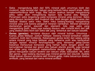 •

•

Sekis mengandung lebih dari 50% mineral pipih umumnya biotit dan
muskovit. Juga berasal dari batuan yang berbutis halus seperti shale, tetapi
metamorfismenya lebih tinggi. Bila batuan asalnya banyak mengandung
silika, sekis akan mengandung lapisan tipis kuarsa atau feldspar.
Penamaan sekis tergantung pada komposisi mineral yang dominan. Sekis
yang disusun terutama oleh muskovit dan biotit dengan sedikit kuarsa dan
feldspar disebut sekis mika. Sekis mika kadang-kadang mengandung
mineral yang unik karena pengaruh mineral l tambahan. Mineral tambahan
diantaranya garnet, staurolit dan silamanit. Ada juga sekis yang
mengandung grafit. Sekis juga kadang disusun oleh mineral klorit dan talk
yang disebut sekis klorit dan sekis talk yang terbentuk dari batuan basaltik.
Genes (geneiss), terutama disusun oleh mineral butiran. Umumnya :
kuarsa, potas feldspar, sodium feldspar. Sedang mineral tambahan adalah
muskovit, biotit dan horblende. Kebanyakan genes terdiri dari selang seling
antara mineral yang kaya feldspar yang berwarna putih atau kemerahan
dengan lapisan mineral feromagnesian yang berwarna gelap.Genes
biasanya mempunyai komposisi yang hampir sama dengan granit dan
kemungkinan berasal dari granit atau batuan afanitik granitik, juga berasal
dari shale yang mengalami metamorfisme derajat tinggi. Dalam hal ini,
genes merupakan batuan terakhir dari sekuen shale, batusabak, filit, sekis
dan genes. Juga kadang dijumpai juga mineral garnet dan staurolit. Apabila
foliasi batuan disusun terutama oleh mineral gelap, maka batuannya disebut
amfibolit, yang berasal dari nama mineral amfibol.

 