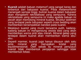 • Kuarsit adalah batuan metamorf yang sangat keras dan
terbentuk dari batupasir kuarsa. Pada metamorfisme
menengah sampai tinggi, butiran kuarsa dalam batupasir
akan mengalami rekristalisasi yang sempurna. Karena
rekristalisasi yang sempurna ini maka apabila batuan ini
pecah akan memotong mineral kuarsa. Struktur sedimen
yang terdapat pada batupasir seperti cross bedding akan
memberikan kenampakkan banded pada kuarsit.
• Meskipun kuarsit yang murni berwarna putih, kadangkadang batuan ini mengandung oksida besi yang akan
memberikan warna pink atau merah. Mineral gelap yang
terdapat dalam kuarsit akan memberikan warna abuabu.
• Seperti marmer, kuarsit juga hanya disusun oleh satu
jenis
mineral
yang
merupakan
kristal
yang
equidimensional. Oleh sebab itu mineral penyusun
kuarsit tidak membentuk penjajaran sehingga tidak
membentuk foliasi.

 