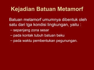 Kejadian Batuan Metamorf
Batuan metamorf umumnya dibentuk oleh
satu dari tga kondisi lingkungan, yaitu :
– sepanjang zona sesar
– pada kontak tubuh batuan beku
– pada waktu pembentukan pegunungan.

 